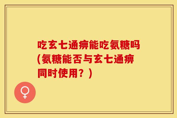 吃玄七通痹能吃氨糖吗(氨糖能否与玄七通痹同时使用？)