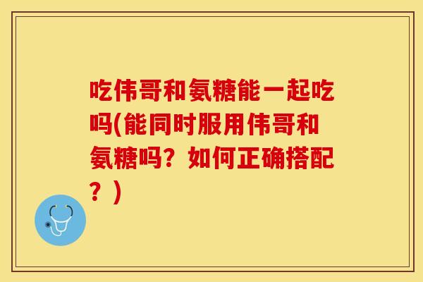 吃伟哥和氨糖能一起吃吗(能同时服用伟哥和氨糖吗？如何正确搭配？)