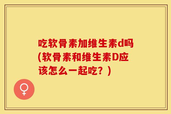 吃软骨素加维生素d吗(软骨素和维生素D应该怎么一起吃?)-第1张图片-关节保镖 吃软骨素加维生素d吗(软骨素和维生素D应该怎么一起吃?)-第1张图片-关节保镖