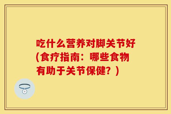 吃什么营养对脚关节好(食疗指南:哪些食物有助于关节保健?)-第1张图片-关节保镖 吃什么营养对脚关节好(食疗指南:哪些食物有助于关节保健?)-第1张图片-关节保镖
