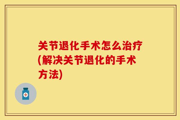 关节退化手术怎么治疗(解决关节退化的手术方法)