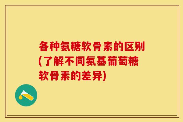 各种氨糖软骨素的区别(了解不同氨基葡萄糖软骨素的差异)