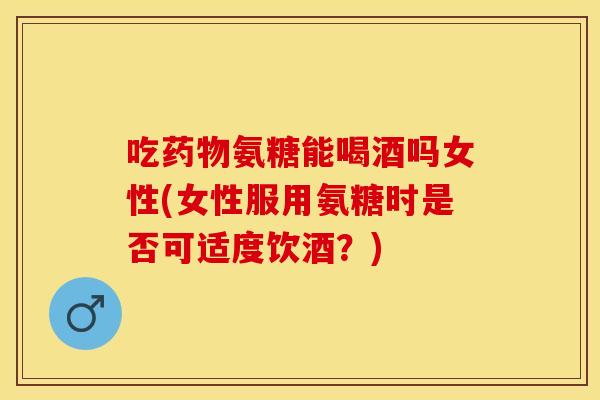 吃药物氨糖能喝酒吗女性(女性服用氨糖时是否可适度饮酒？)