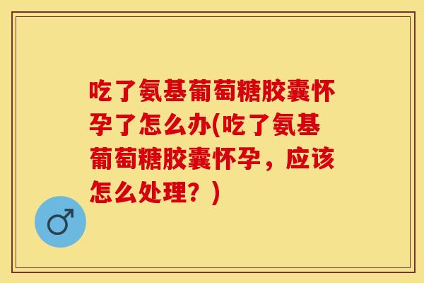 吃了氨基葡萄糖胶囊怀孕了怎么办(吃了氨基葡萄糖胶囊怀孕，应该怎么处理？)