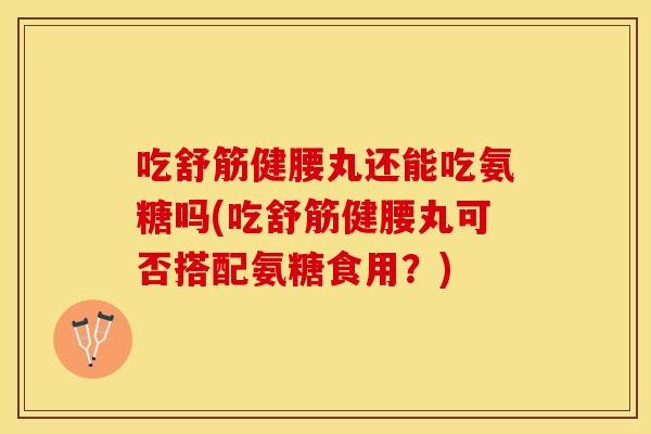 吃舒筋健腰丸还能吃氨糖吗(吃舒筋健腰丸可否搭配氨糖食用？)