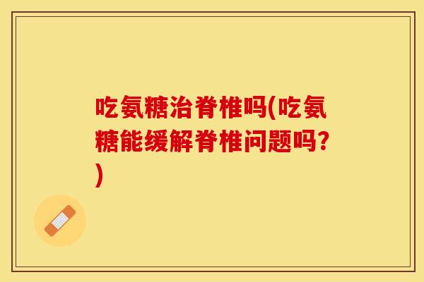 吃氨糖治脊椎吗(吃氨糖能缓解脊椎问题吗？)