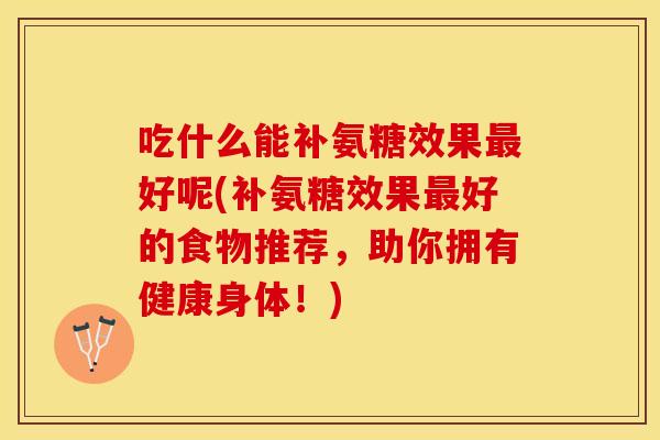 吃什么能补氨糖效果最好呢(补氨糖效果最好的食物推荐，助你拥有健康身体！)
