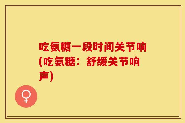 吃氨糖一段时间关节响(吃氨糖：舒缓关节响声)