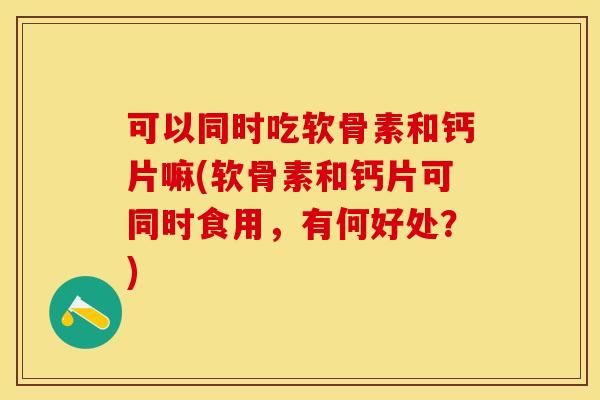 可以同时吃软骨素和钙片嘛(软骨素和钙片可同时食用，有何好处？)