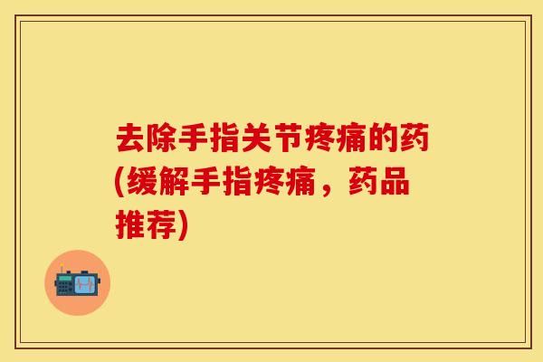 去除手指关节疼痛的药(缓解手指疼痛，药品推荐)