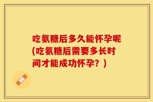 吃氨糖后多久能怀孕呢(吃氨糖后需要多长时间才能成功怀孕？)