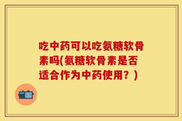 吃中药可以吃氨糖软骨素吗(氨糖软骨素是否适合作为中药使用？)