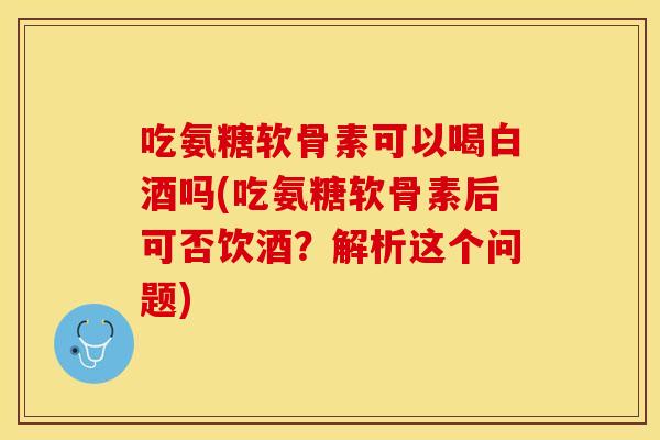 吃氨糖软骨素可以喝白酒吗(吃氨糖软骨素后可否饮酒？解析这个问题)