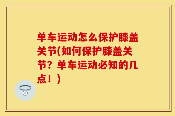 单车运动怎么保护膝盖关节(如何保护膝盖关节？单车运动必知的几点！)