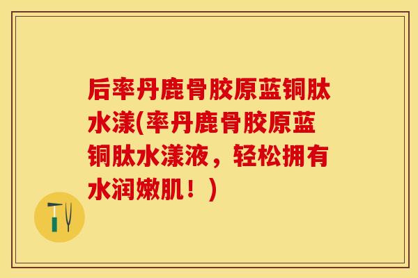 后率丹鹿骨胶原蓝铜肽水漾(率丹鹿骨胶原蓝铜肽水漾液，轻松拥有水润嫩肌！)