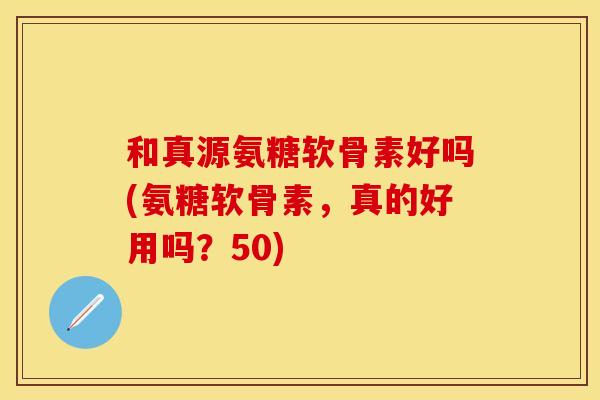 和真源氨糖软骨素好吗(氨糖软骨素，真的好用吗？50)