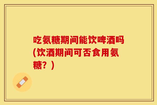 吃氨糖期间能饮啤酒吗(饮酒期间可否食用氨糖？)