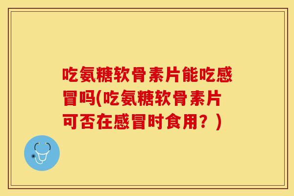 吃氨糖软骨素片能吃感冒吗(吃氨糖软骨素片可否在感冒时食用？)