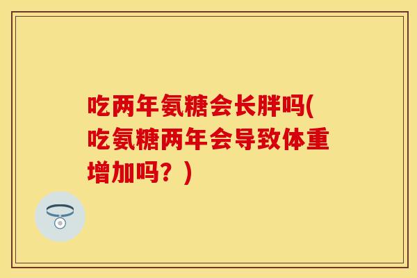 吃两年氨糖会长胖吗(吃氨糖两年会导致体重增加吗？)