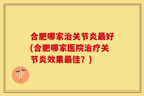 合肥哪家治关节炎最好(合肥哪家医院治疗关节炎效果最佳？)