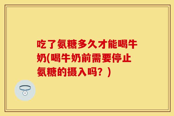 吃了氨糖多久才能喝牛奶(喝牛奶前需要停止氨糖的摄入吗？)