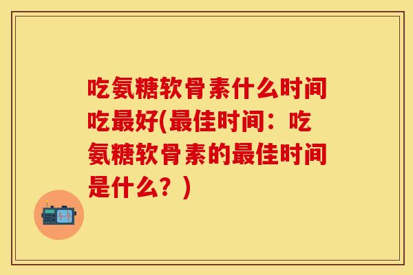 吃氨糖软骨素什么时间吃最好(最佳时间：吃氨糖软骨素的最佳时间是什么？)