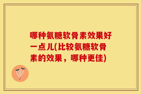 哪种氨糖软骨素效果好一点儿(比较氨糖软骨素的效果，哪种更佳)