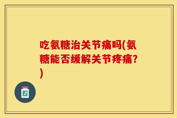 吃氨糖治关节痛吗(氨糖能否缓解关节疼痛？)