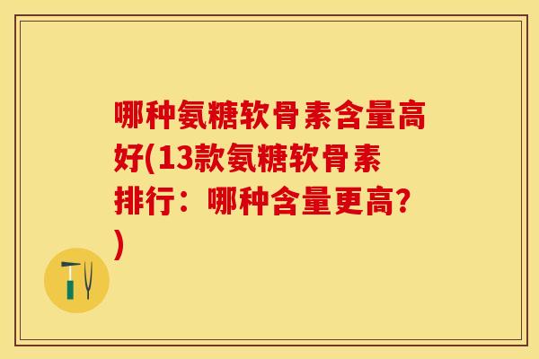 哪种氨糖软骨素含量高好(13款氨糖软骨素排行：哪种含量更高？)