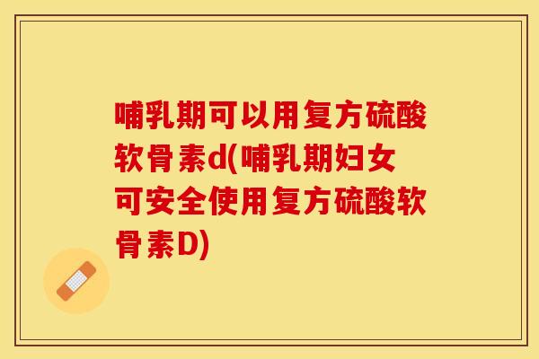 哺乳期可以用复方硫酸软骨素d(哺乳期妇女可安全使用复方硫酸软骨素D)