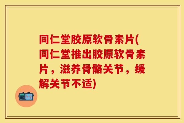 同仁堂胶原软骨素片(同仁堂推出胶原软骨素片，滋养骨骼关节，缓解关节不适)