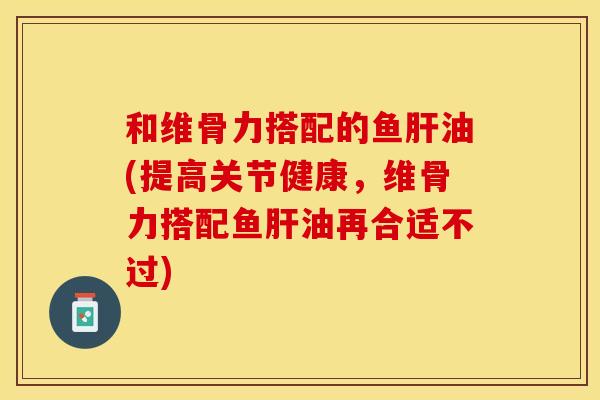 和维骨力搭配的鱼肝油(提高关节健康，维骨力搭配鱼肝油再合适不过)