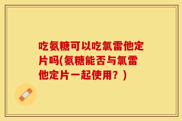 吃氨糖可以吃氯雷他定片吗(氨糖能否与氯雷他定片一起使用？)