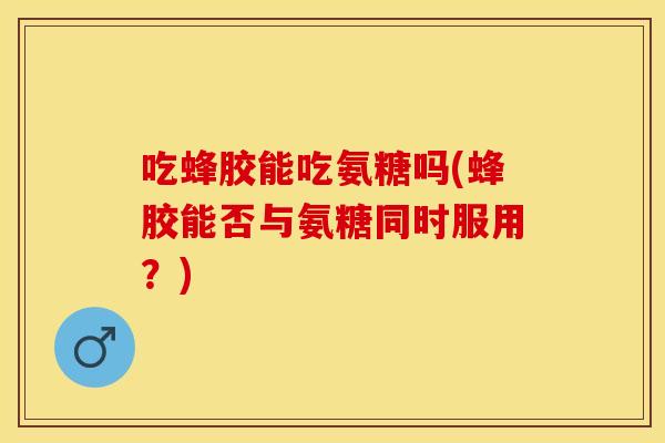 吃蜂胶能吃氨糖吗(蜂胶能否与氨糖同时服用？)