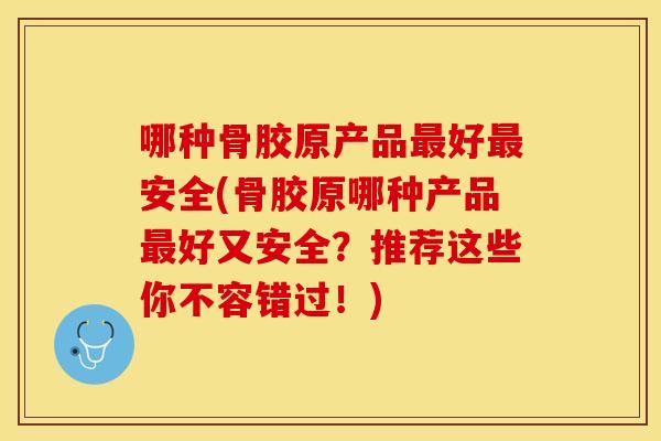 哪种骨胶原产品最好最安全(骨胶原哪种产品最好又安全？推荐这些你不容错过！)