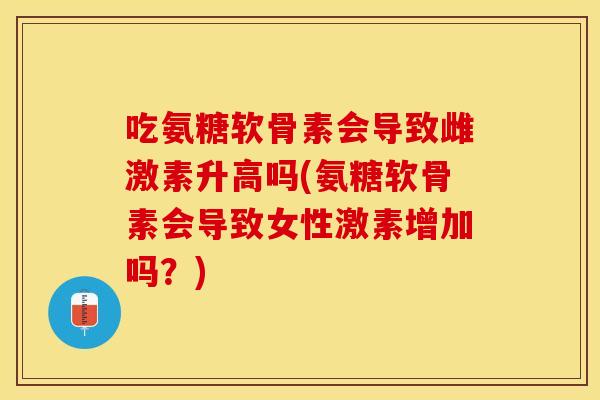 吃氨糖软骨素会导致雌激素升高吗(氨糖软骨素会导致女性激素增加吗？)