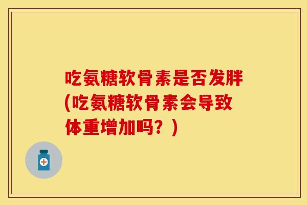 吃氨糖软骨素是否发胖(吃氨糖软骨素会导致体重增加吗？)