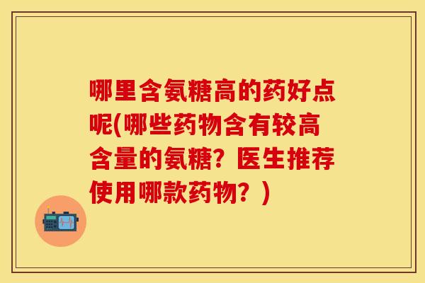 哪里含氨糖高的药好点呢(哪些药物含有较高含量的氨糖？医生推荐使用哪款药物？)