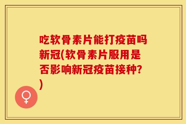 吃软骨素片能打疫苗吗新冠(软骨素片服用是否影响新冠疫苗接种？)
