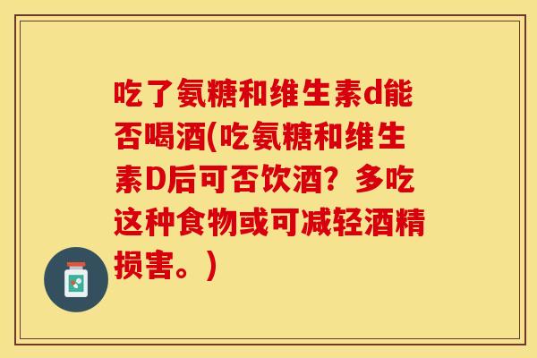吃了氨糖和维生素d能否喝酒(吃氨糖和维生素D后可否饮酒？多吃这种食物或可减轻酒精损害。)