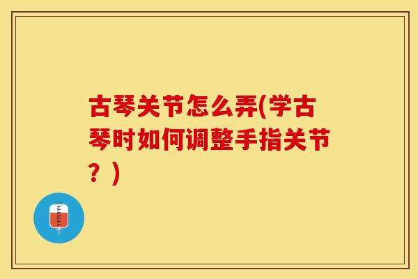 古琴关节怎么弄(学古琴时如何调整手指关节？)