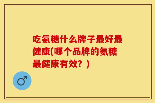 吃氨糖什么牌子最好最健康(哪个品牌的氨糖最健康有效？)