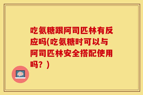 吃氨糖跟阿司匹林有反应吗(吃氨糖时可以与阿司匹林安全搭配使用吗？)