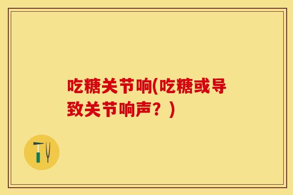 吃糖关节响(吃糖或导致关节响声？)