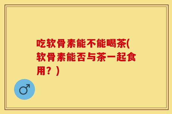 吃软骨素能不能喝茶(软骨素能否与茶一起食用？)