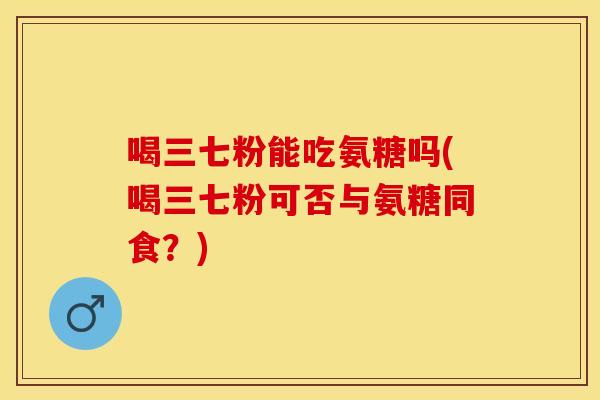 喝三七粉能吃氨糖吗(喝三七粉可否与氨糖同食？)