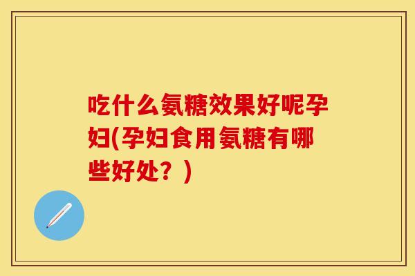 吃什么氨糖效果好呢孕妇(孕妇食用氨糖有哪些好处？)
