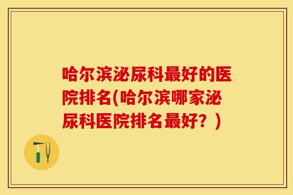 哈尔滨泌尿科最好的医院排名(哈尔滨哪家泌尿科医院排名最好？)