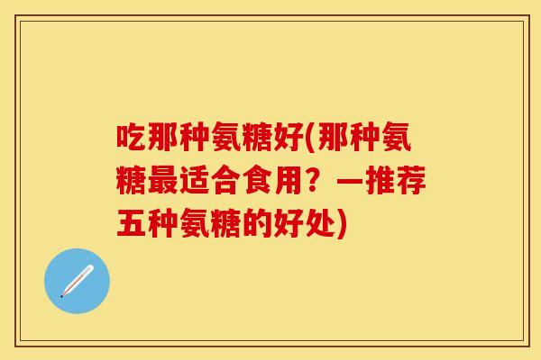 吃那种氨糖好(那种氨糖最适合食用？—推荐五种氨糖的好处)
