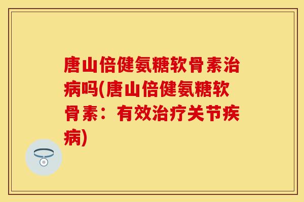 唐山倍健氨糖软骨素治病吗(唐山倍健氨糖软骨素：有效治疗关节疾病)